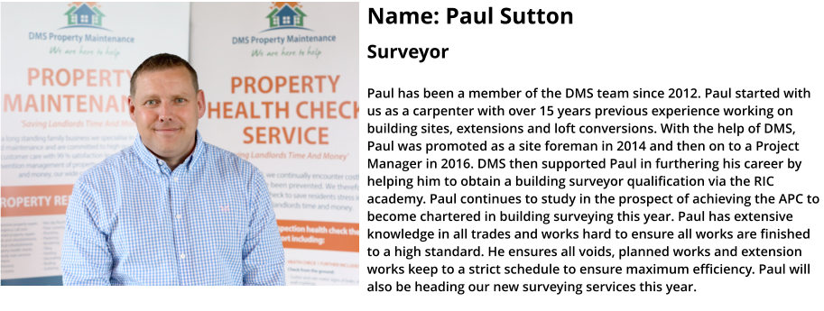 Name: Paul Sutton  Surveyor  Paul has been a member of the DMS team since 2012. Paul started with us as a carpenter with over 15 years previous experience working on building sites, extensions and loft conversions. With the help of DMS, Paul was promoted as a site foreman in 2014 and then on to a Project Manager in 2016. DMS then supported Paul in furthering his career by helping him to obtain a building surveyor qualification via the RIC academy. Paul continues to study in the prospect of achieving the APC to become chartered in building surveying this year. Paul has extensive knowledge in all trades and works hard to ensure all works are finished to a high standard. He ensures all voids, planned works and extension works keep to a strict schedule to ensure maximum efficiency. Paul will also be heading our new surveying services this year.